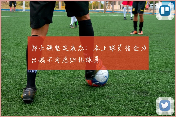 郭士强坚定表态：本土球员将全力出战不考虑归化球员