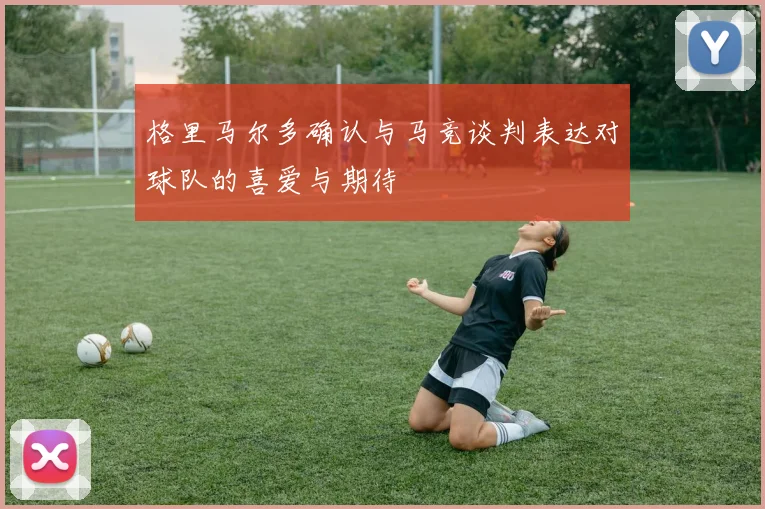 格里马尔多确认与马竞谈判表达对球队的喜爱与期待