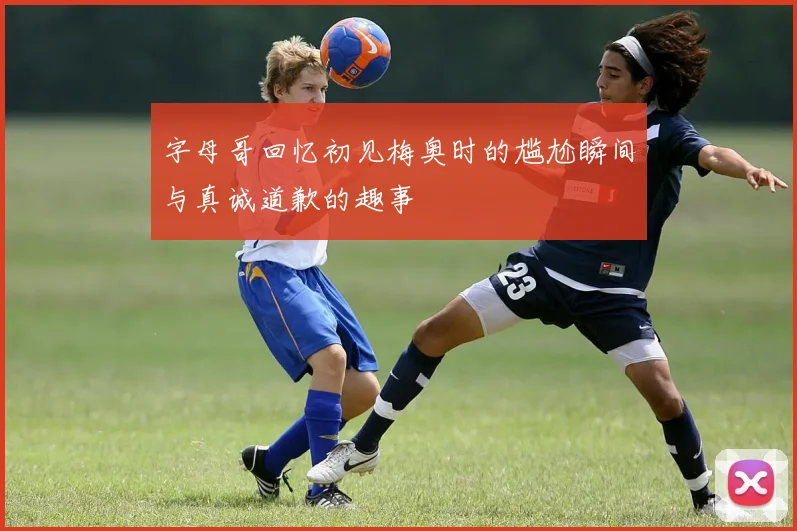 字母哥回忆初见梅奥时的尴尬瞬间与真诚道歉的趣事