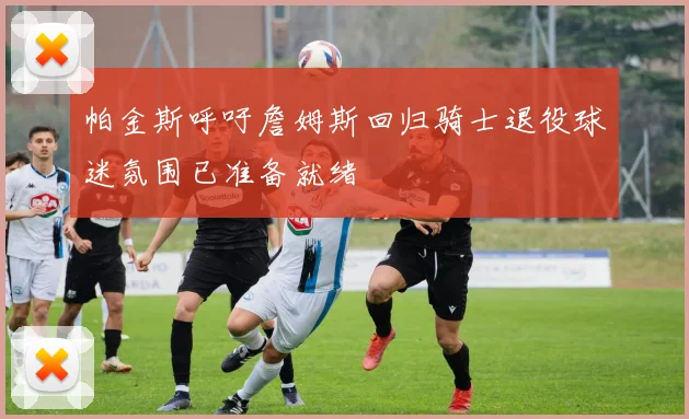 帕金斯呼吁詹姆斯回归骑士退役球迷氛围已准备就绪