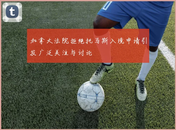 加拿大法院拒绝托马斯入境申请引发广泛关注与讨论