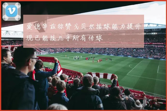 爱德华兹称赞戈贝尔接球能力提升现已能接几乎所有传球