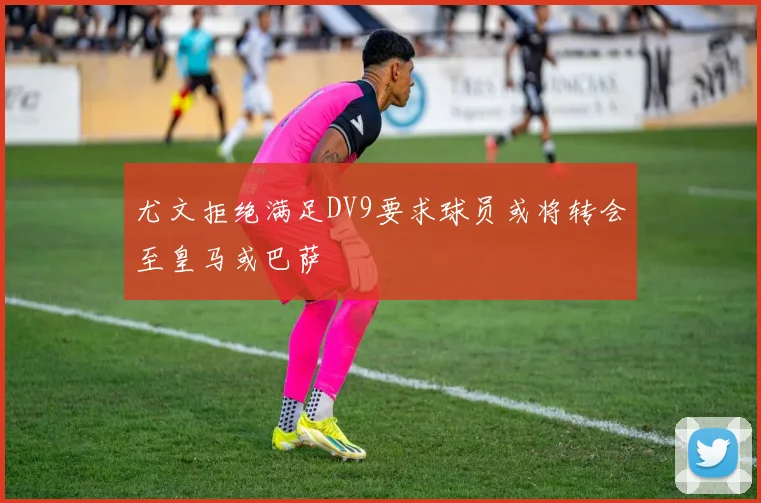 尤文拒绝满足DV9要求球员或将转会至皇马或巴萨