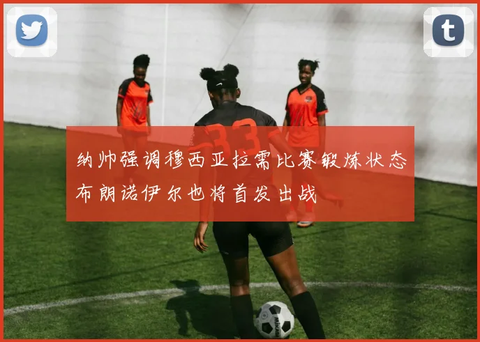 纳帅强调穆西亚拉需比赛锻炼状态布朗诺伊尔也将首发出战