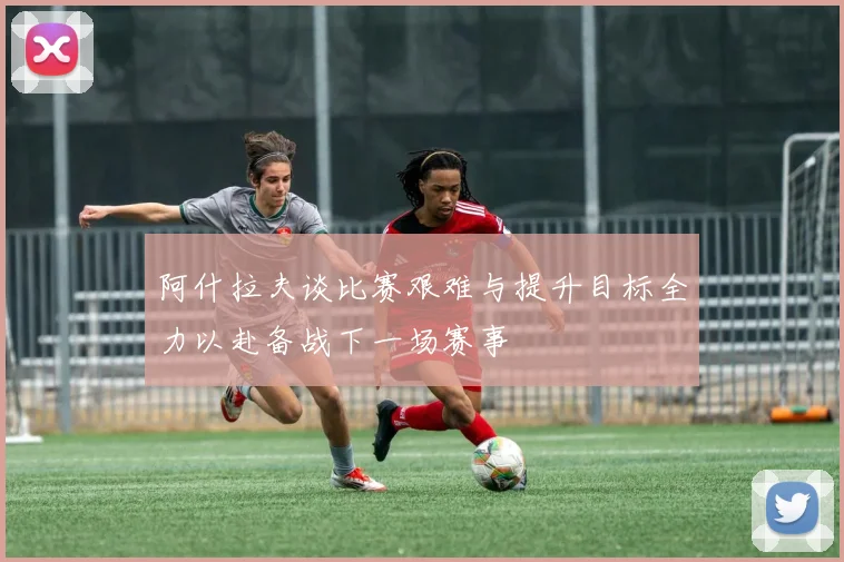 阿什拉夫谈比赛艰难与提升目标全力以赴备战下一场赛事