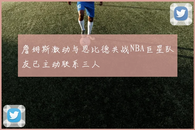 詹姆斯激动与恩比德共战NBA巨星队友已主动联系三人