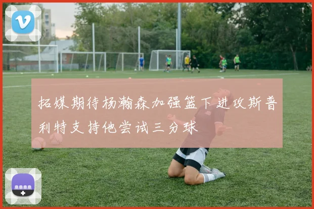 拓媒期待杨瀚森加强篮下进攻斯普利特支持他尝试三分球