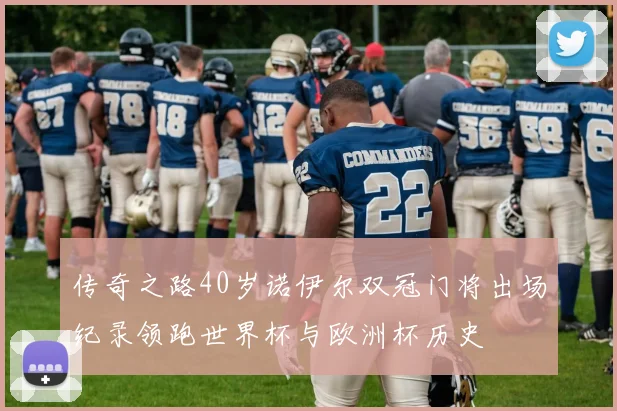 传奇之路40岁诺伊尔双冠门将出场纪录领跑世界杯与欧洲杯历史