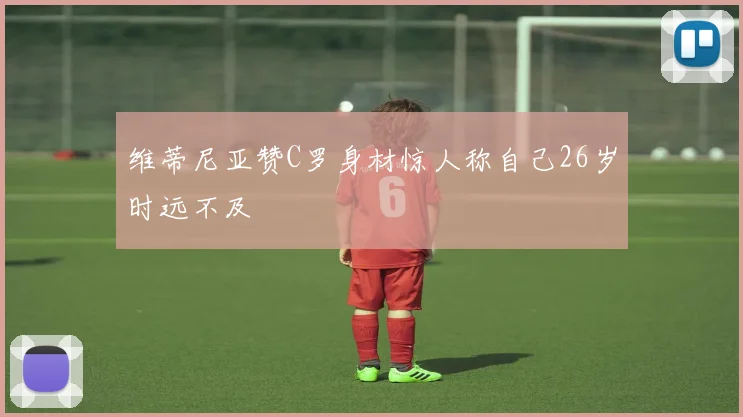 维蒂尼亚赞C罗身材惊人称自己26岁时远不及