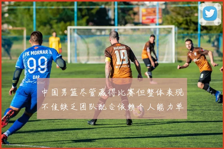 中国男篮尽管赢得比赛但整体表现不佳缺乏团队配合依赖个人能力单打成效有限