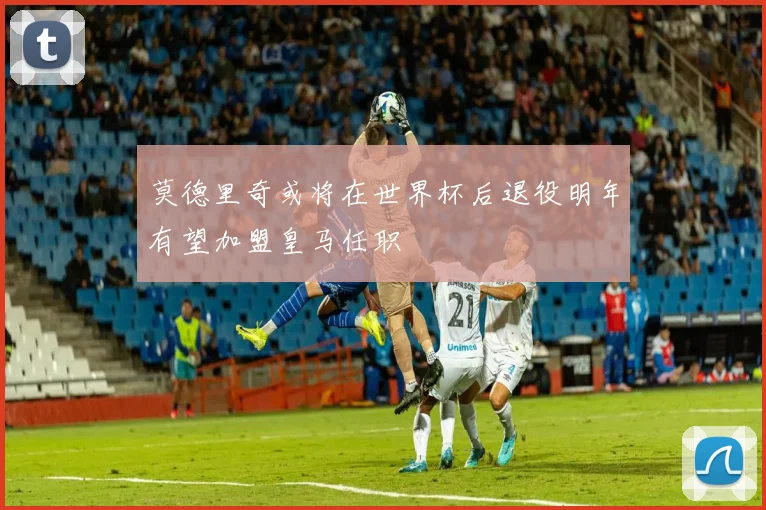 莫德里奇或将在世界杯后退役明年有望加盟皇马任职