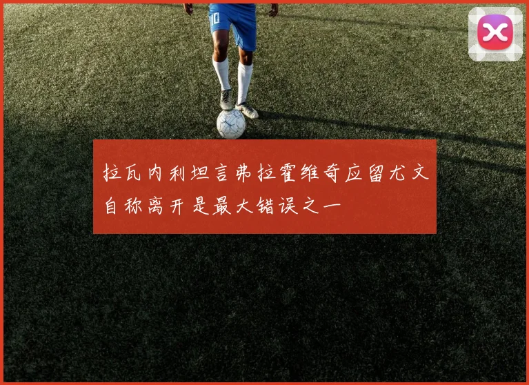 拉瓦内利坦言弗拉霍维奇应留尤文自称离开是最大错误之一