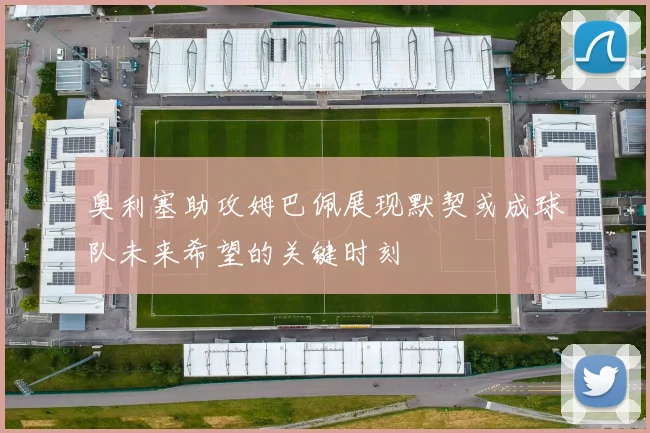 奥利塞助攻姆巴佩展现默契或成球队未来希望的关键时刻