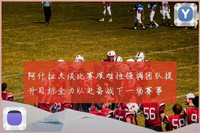 阿什拉夫谈比赛艰难性强调团队提升目标全力以赴备战下一场赛事