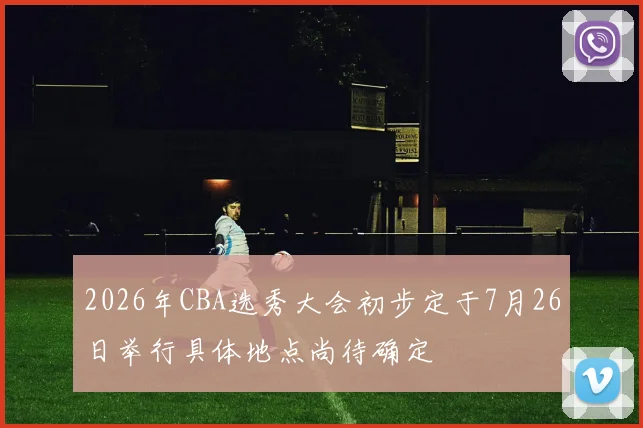 2026年CBA选秀大会初步定于7月26日举行具体地点尚待确定
