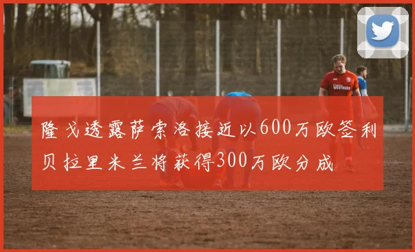 隆戈透露萨索洛接近以600万欧签利贝拉里米兰将获得300万欧分成