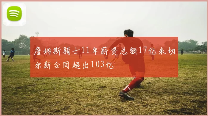 詹姆斯骑士11年薪资总额17亿米切尔新合同超出103亿