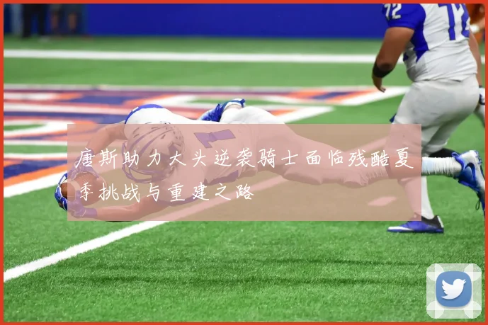 唐斯助力大头逆袭骑士面临残酷夏季挑战与重建之路