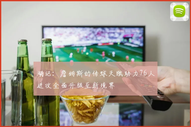 湖记:詹姆斯的传球天赋助力76人进攻全面升级至新境界