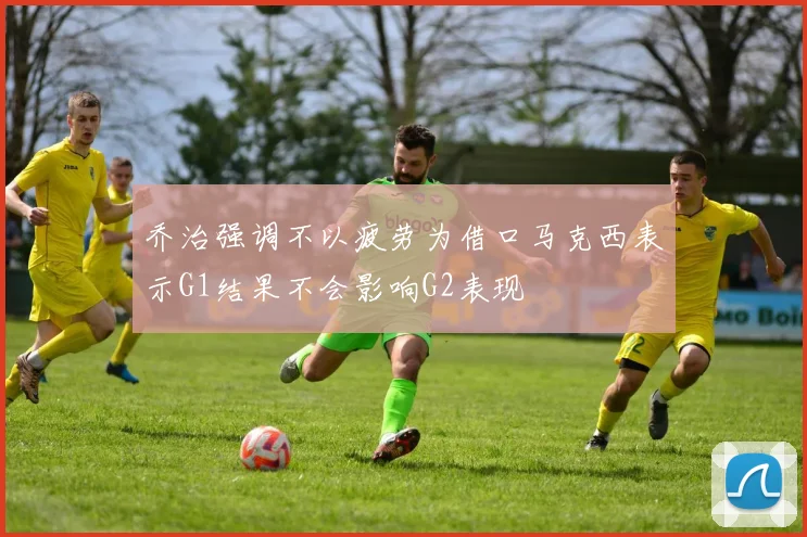 乔治强调不以疲劳为借口马克西表示G1结果不会影响G2表现